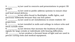 4. __________ is/are used in concerts and presentations to project 3D
images.
5. __________ is/are used in public address systems to ensure clear
and loud sound delivery.
6. __________ is/are often found in flashlights, traffic lights, and
electronic billboards because they use less power.
7. __________ is/are used in art installations to create realistic 3D
projections.
8. __________ is/are installed in walls and ceilings to reduce echo and
block outside noise.
9. __________ is/are devices that increase the loudness of audio
signals for large crowds or individuals with hearing difficulties.
10. __________ is/are produce a focused beam of light and are used in
precise cutting tools and medical equipment.
 