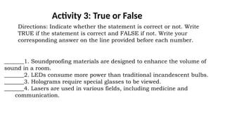 Activity 3: True or False
Directions: Indicate whether the statement is correct or not. Write
TRUE if the statement is correct and FALSE if not. Write your
corresponding answer on the line provided before each number.
_______1. Soundproofing materials are designed to enhance the volume of
sound in a room.
_______2. LEDs consume more power than traditional incandescent bulbs.
_______3. Holograms require special glasses to be viewed.
_______4. Lasers are used in various fields, including medicine and
communication.
 