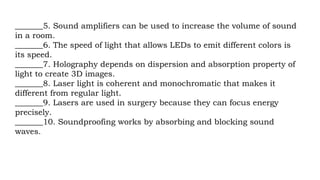 _______5. Sound amplifiers can be used to increase the volume of sound
in a room.
_______6. The speed of light that allows LEDs to emit different colors is
its speed.
_______7. Holography depends on dispersion and absorption property of
light to create 3D images.
_______8. Laser light is coherent and monochromatic that makes it
different from regular light.
_______9. Lasers are used in surgery because they can focus energy
precisely.
_______10. Soundproofing works by absorbing and blocking sound
waves.
 