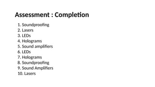 1. Soundproofing
2. Lasers
3. LEDs
4. Holograms
5. Sound amplifiers
6. LEDs
7. Holograms
8. Soundproofing
9. Sound Amplifiers
10. Lasers
Assessment : Completion
 