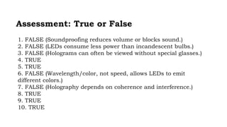 Assessment: True or False
1. FALSE (Soundproofing reduces volume or blocks sound.)
2. FALSE (LEDs consume less power than incandescent bulbs.)
3. FALSE (Holograms can often be viewed without special glasses.)
4. TRUE
5. TRUE
6. FALSE (Wavelength/color, not speed, allows LEDs to emit
different colors.)
7. FALSE (Holography depends on coherence and interference.)
8. TRUE
9. TRUE
10. TRUE
 