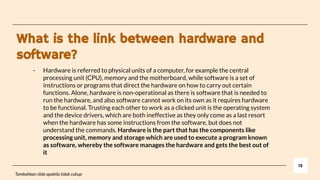 What is the link between hardware and
software?
12
Tambahkan slide apabila tidak cukup
- Hardware is referred to physical units of a computer, for example the central
processing unit (CPU), memory and the motherboard, while software is a set of
instructions or programs that direct the hardware on how to carry out certain
functions. Alone, hardware is non-operational as there is software that is needed to
run the hardware, and also software cannot work on its own as it requires hardware
to be functional. Trusting each other to work as a clicked unit is the operating system
and the device drivers, which are both ineffective as they only come as a last resort
when the hardware has some instructions from the software, but does not
understand the commands. Hardware is the part that has the components like
processing unit, memory and storage which are used to execute a program known
as software, whereby the software manages the hardware and gets the best out of
it
 
