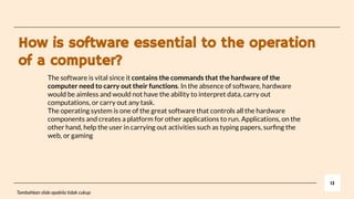 How is software essential to the operation
of a computer?
13
Tambahkan slide apabila tidak cukup
The software is vital since it contains the commands that the hardware of the
computer need to carry out their functions. In the absence of software, hardware
would be aimless and would not have the ability to interpret data, carry out
computations, or carry out any task.
The operating system is one of the great software that controls all the hardware
components and creates a platform for other applications to run. Applications, on the
other hand, help the user in carrying out activities such as typing papers, surﬁng the
web, or gaming
 