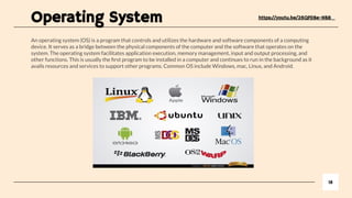 An operating system (OS) is a program that controls and utilizes the hardware and software components of a computing
device. It serves as a bridge between the physical components of the computer and the software that operates on the
system. The operating system facilitates application execution, memory management, input and output processing, and
other functions. This is usually the ﬁrst program to be installed in a computer and continues to run in the background as it
avails resources and services to support other programs. Common OS include Windows, mac, Linux, and Android.
18
https://youtu.be/26QPDBe-NB8
Operating System
 
