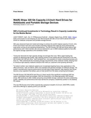 Press Release                                                             Source: Western Digital Corp.




Wd(R) Ships 320 Gb Capacity 2.5-Inch Hard Drives for
Notebooks and Portable Storage Devices
Wednesday October 31, 8:01 am ET




WD's Continued Investments in Technology Result in Capacity Leadership
for the Mobile Market

LAKE FOREST, Calif., Oct. 31 /PRNewswire-FirstCall/ -- Western Digital Corp. (NYSE: WDC - News)
today announced it is now shipping its new WD Scorpio® 320 GB 2.5-inch SATA (Serial ATA) hard
drives for notebook computers and portable storage devices.

WD uses advanced head and media technology to achieve the world's highest capacity 2.5-inch, slim,
9.5mm form-factor hard drive and includes proprietary features that make the drive extraordinarily
quiet while running at cool operating temperatures. The WD Scorpio 320 GB hard drives deliver high
performance with 3 Gb/s transfer rate and are destined for use in OEM notebook platforms that offer
the highest storage capacities to the worldwide market.


"Consumer demands for high capacity storage are stronger than ever. WD is again leading the
industry by delivering high quality, high capacity product to the market with the introduction of its new
WD Scorpio 320 GB hard drive," said Campbell Kan, vice president of mobile computing business unit,
Acer Inc. "WD understands the increasing storage requirements of the notebook market, allowing Acer
to introduce high-capacity notebook solutions that meet our customer's ever-growing demands."

"In today's market, new notebook systems are increasingly targeting heavy duty applications in the
office and home," said Jim Morris, WD's vice president and general manager of notebook storage. "As
system manufacturers improve performance and add data hungry features, high-capacity hard drives
become a key ingredient that allows users to fully benefit from the latest computing technologies."

The WD Scorpio 320 GB SATA hard drive is a direct result of the significant investments WD has
made in proprietary head technologies. With the introduction of its latest-generation WD Scorpio
drives, WD continues to offer mobile computing and portable storage customers the same outstanding
quality, reliability and performance that have earned the company a leadership position in the desktop
PC market.

The new WD Scorpio drive further expands the company's breadth of 2.5-inch, 5400 RPM, mobile
hard drive offerings to capacity points up to 320 GB.

    WD Scorpio Exclusive Features
    WhisperDrive(TM) -- WD's exclusive WhisperDrive technology combines
    state-of-the-art seeking algorithms to yield the WD Scorpio 320 GB as one
    of the quietest 5400 RPM, 2.5-inch drives available.
    ShockGuard(TM) -- Leading-edge ShockGuard technology combines firmware and
    hardware advancements to protect the drive mechanics and platter surface
    to meet the highest combined shock tolerance specifications required for
    mobile and notebook applications.
    IntelliSeek(TM) -- Another unique WD Scorpio 320 GB feature is its
    IntelliSeek technology, which calculates optimum seek speeds to lower
    power consumption, noise and vibration.
 