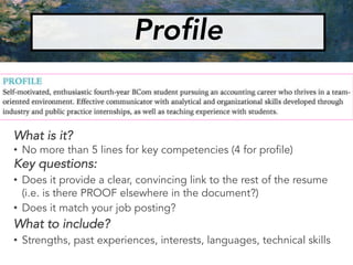 Profile
What is it?
• No more than 5 lines for key competencies (4 for profile)
Key questions:
• Does it provide a clear, convincing link to the rest of the resume
(i.e. is there PROOF elsewhere in the document?)
• Does it match your job posting?
What to include?
• Strengths, past experiences, interests, languages, technical skills
 