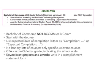 • Bachelor of Commerce NOT BCOMM or B.Comm
• Start with the degree
• List expected date of completion (either as “Completion: …” or
“Expected Completion: ...”)
• No laundry lists of courses: only specific, relevant courses
• GPA – score/%/letter grade, indicating the school scale
• Key/relevant projects and awards: write in accomplishment
statement form
 