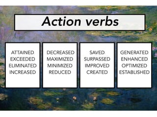 ATTAINED
EXCEEDED
ELIMINATED
INCREASED
DECREASED
MAXIMIZED
MINIMIZED
REDUCED
SAVED
SURPASSED
IMPROVED
CREATED
GENERATED
ENHANCED
OPTIMIZED
ESTABLISHED
Action verbs
 