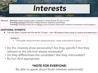 • Do the interests show personality? Are they specific? Are they
relevant to the job (not always necessary)?
• Do they differentiate the candidate? Are they memorable?
• Be fun! And appropriate
*NOTE FOR EVERYONE:
Be able to speak about these interests extensively!
Interests
 