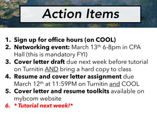 Action Items
1. Sign up for office hours (on COOL)
2. Networking event: March 13th 6-8pm in CPA
Hall (this is mandatory FYI)
3. Cover letter draft due next week before tutorial
on Turnitin AND bring a hard copy to class
4. Resume and cover letter assignment due
March 12th at 11:59PM on Turnitin and COOL
5. Cover letter and resume toolkits available on
mybcom website
6. * Tutorial next week!*
 