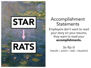STAR
RATS
Employers don’t want to read
your story on your resume,
they want to read your
accomplishments.
So flip it!
(results – action – task – situation)
Accomplishment
Statements
 