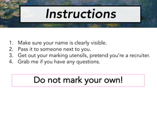 Instructions
1. Make sure your name is clearly visible.
2. Pass it to someone next to you.
3. Get out your marking utensils, pretend you’re a recruiter.
4. Grab me if you have any questions.
Do not mark your own!
 