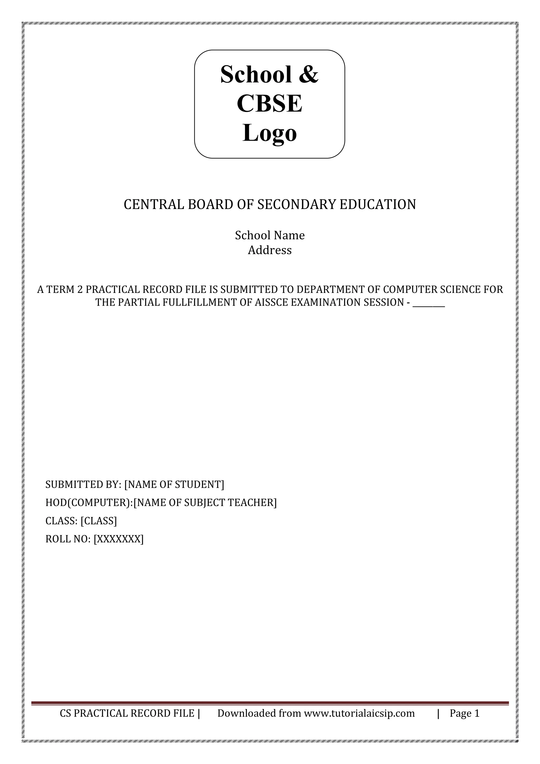 CS PRACTICAL RECORD FILE | Downloaded from www.tutorialaicsip.com | Page 1
CENTRAL BOARD OF SECONDARY EDUCATION
School Name
Address
A TERM 2 PRACTICAL RECORD FILE IS SUBMITTED TO DEPARTMENT OF COMPUTER SCIENCE FOR
THE PARTIAL FULLFILLMENT OF AISSCE EXAMINATION SESSION - ________
SUBMITTED BY: [NAME OF STUDENT]
HOD(COMPUTER):[NAME OF SUBJECT TEACHER]
CLASS: [CLASS]
ROLL NO: [XXXXXXX]
School &
CBSE
Logo
 