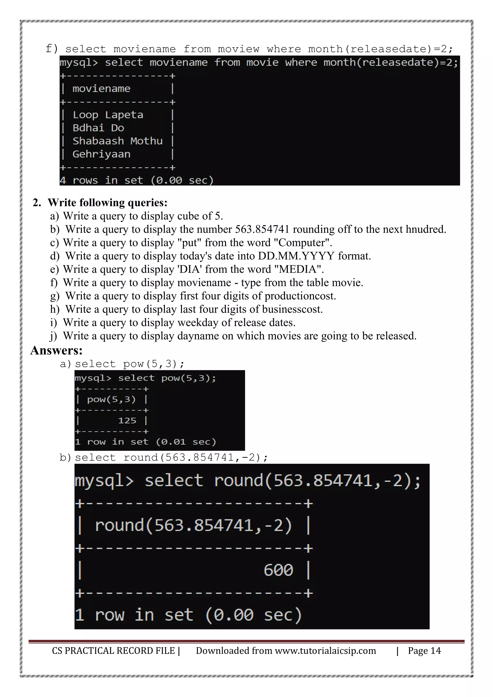 CS PRACTICAL RECORD FILE | Downloaded from www.tutorialaicsip.com | Page 14
f) select moviename from moview where month(releasedate)=2;
2. Write following queries:
a) Write a query to display cube of 5.
b) Write a query to display the number 563.854741 rounding off to the next hnudred.
c) Write a query to display "put" from the word "Computer".
d) Write a query to display today's date into DD.MM.YYYY format.
e) Write a query to display 'DIA' from the word "MEDIA".
f) Write a query to display moviename - type from the table movie.
g) Write a query to display first four digits of productioncost.
h) Write a query to display last four digits of businesscost.
i) Write a query to display weekday of release dates.
j) Write a query to display dayname on which movies are going to be released.
Answers:
a)select pow(5,3);
b)select round(563.854741,-2);
 