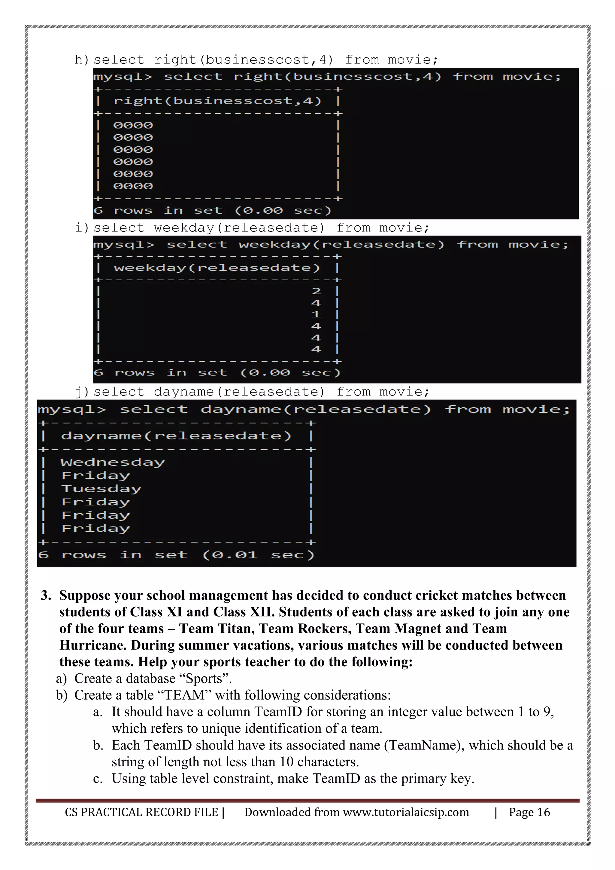CS PRACTICAL RECORD FILE | Downloaded from www.tutorialaicsip.com | Page 16
h)select right(businesscost,4) from movie;
i)select weekday(releasedate) from movie;
j)select dayname(releasedate) from movie;
3. Suppose your school management has decided to conduct cricket matches between
students of Class XI and Class XII. Students of each class are asked to join any one
of the four teams – Team Titan, Team Rockers, Team Magnet and Team
Hurricane. During summer vacations, various matches will be conducted between
these teams. Help your sports teacher to do the following:
a) Create a database “Sports”.
b) Create a table “TEAM” with following considerations:
a. It should have a column TeamID for storing an integer value between 1 to 9,
which refers to unique identification of a team.
b. Each TeamID should have its associated name (TeamName), which should be a
string of length not less than 10 characters.
c. Using table level constraint, make TeamID as the primary key.
 