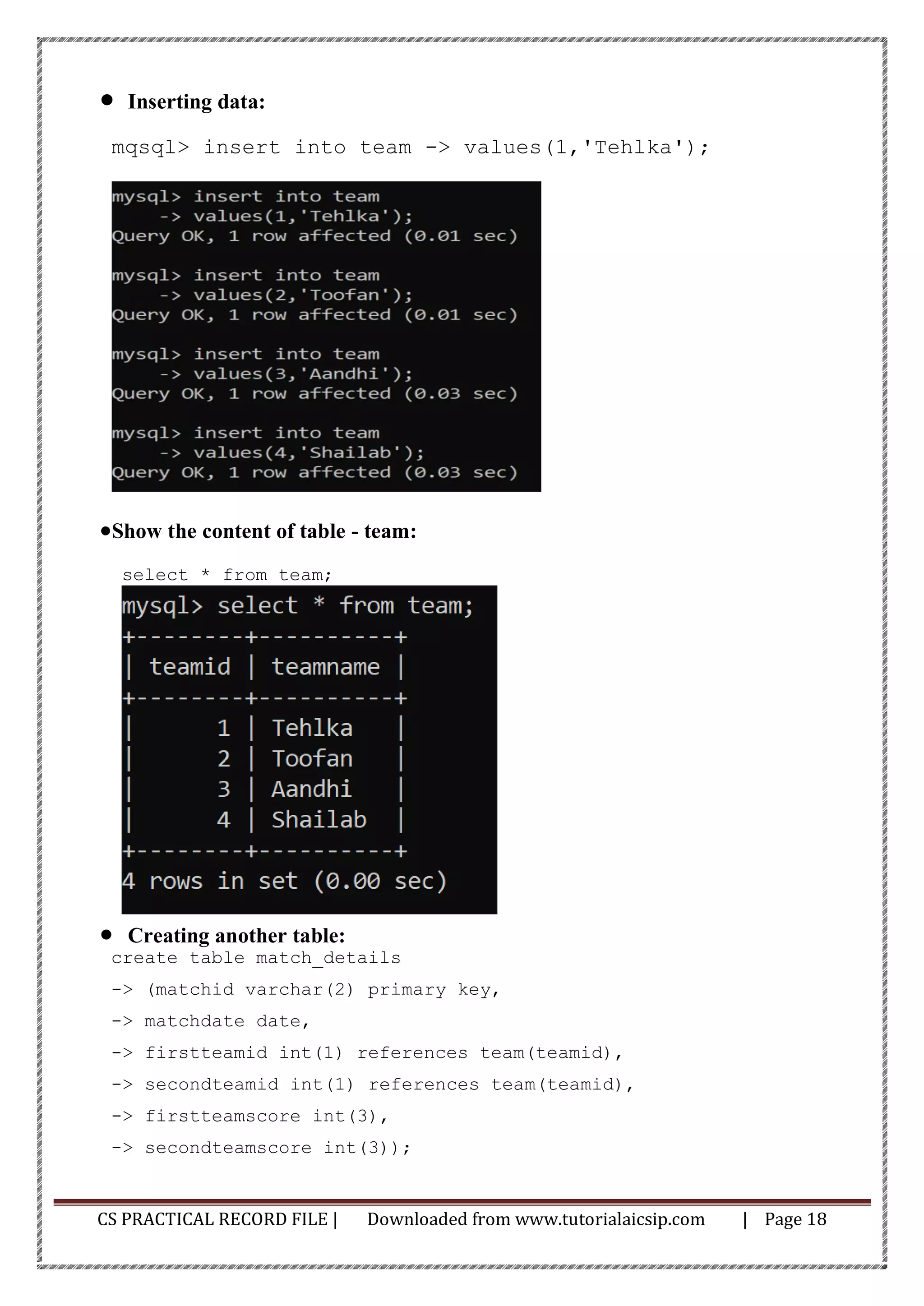 CS PRACTICAL RECORD FILE | Downloaded from www.tutorialaicsip.com | Page 18
• Inserting data:
mqsql> insert into team -> values(1,'Tehlka');
•Show the content of table - team:
select * from team;
• Creating another table:
create table match_details
-> (matchid varchar(2) primary key,
-> matchdate date,
-> firstteamid int(1) references team(teamid),
-> secondteamid int(1) references team(teamid),
-> firstteamscore int(3),
-> secondteamscore int(3));
 