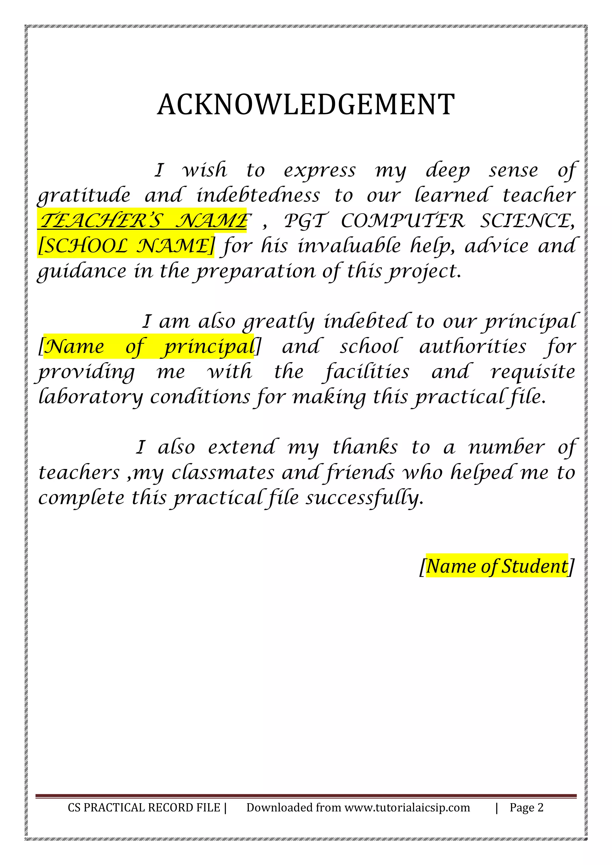 CS PRACTICAL RECORD FILE | Downloaded from www.tutorialaicsip.com | Page 2
ACKNOWLEDGEMENT
I wish to express my deep sense of
gratitude and indebtedness to our learned teacher
TEACHER’S NAME , PGT COMPUTER SCIENCE,
[SCHOOL NAME] for his invaluable help, advice and
guidance in the preparation of this project.
I am also greatly indebted to our principal
[Name of principal] and school authorities for
providing me with the facilities and requisite
laboratory conditions for making this practical file.
I also extend my thanks to a number of
teachers ,my classmates and friends who helped me to
complete this practical file successfully.
[Name of Student]
 