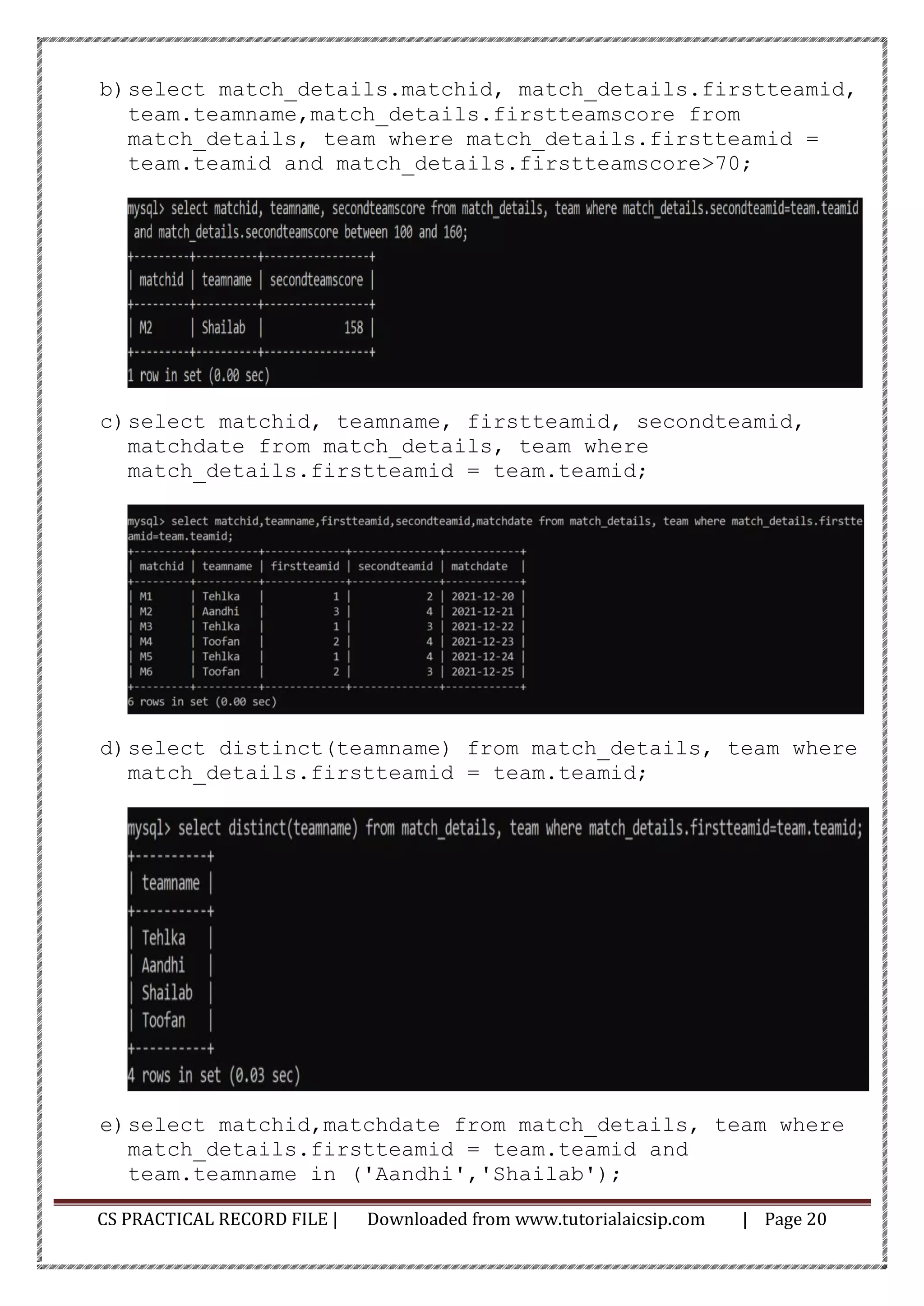 CS PRACTICAL RECORD FILE | Downloaded from www.tutorialaicsip.com | Page 20
b)select match_details.matchid, match_details.firstteamid,
team.teamname,match_details.firstteamscore from
match_details, team where match_details.firstteamid =
team.teamid and match_details.firstteamscore>70;
c)select matchid, teamname, firstteamid, secondteamid,
matchdate from match_details, team where
match_details.firstteamid = team.teamid;
d)select distinct(teamname) from match_details, team where
match_details.firstteamid = team.teamid;
e)select matchid,matchdate from match_details, team where
match_details.firstteamid = team.teamid and
team.teamname in ('Aandhi','Shailab');
 