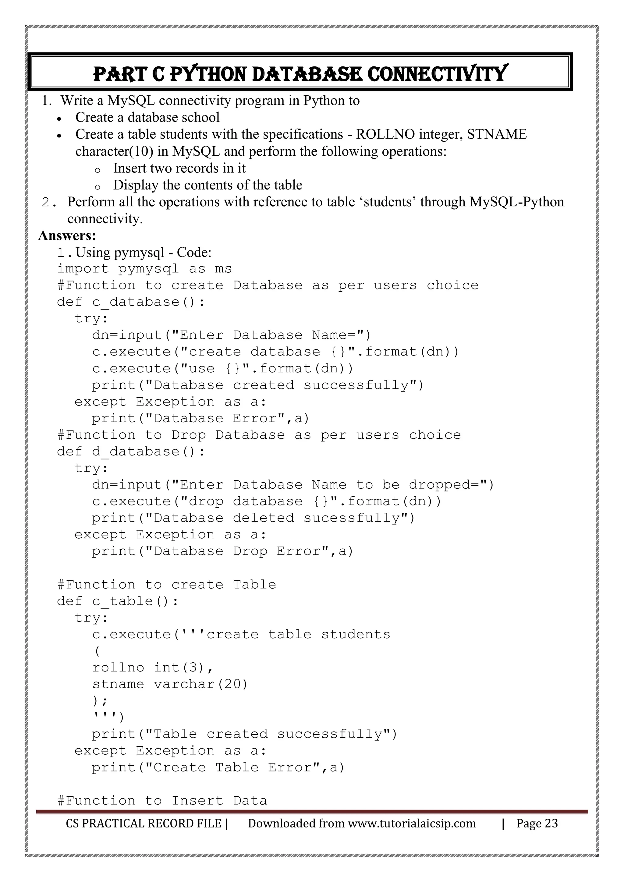 CS PRACTICAL RECORD FILE | Downloaded from www.tutorialaicsip.com | Page 23
Part C Python Database connectivity
1. Write a MySQL connectivity program in Python to
• Create a database school
• Create a table students with the specifications - ROLLNO integer, STNAME
character(10) in MySQL and perform the following operations:
o Insert two records in it
o Display the contents of the table
2. Perform all the operations with reference to table ‘students’ through MySQL-Python
connectivity.
Answers:
1.Using pymysql - Code:
import pymysql as ms
#Function to create Database as per users choice
def c_database():
try:
dn=input("Enter Database Name=")
c.execute("create database {}".format(dn))
c.execute("use {}".format(dn))
print("Database created successfully")
except Exception as a:
print("Database Error",a)
#Function to Drop Database as per users choice
def d_database():
try:
dn=input("Enter Database Name to be dropped=")
c.execute("drop database {}".format(dn))
print("Database deleted sucessfully")
except Exception as a:
print("Database Drop Error",a)
#Function to create Table
def c_table():
try:
c.execute('''create table students
(
rollno int(3),
stname varchar(20)
);
''')
print("Table created successfully")
except Exception as a:
print("Create Table Error",a)
#Function to Insert Data
 
