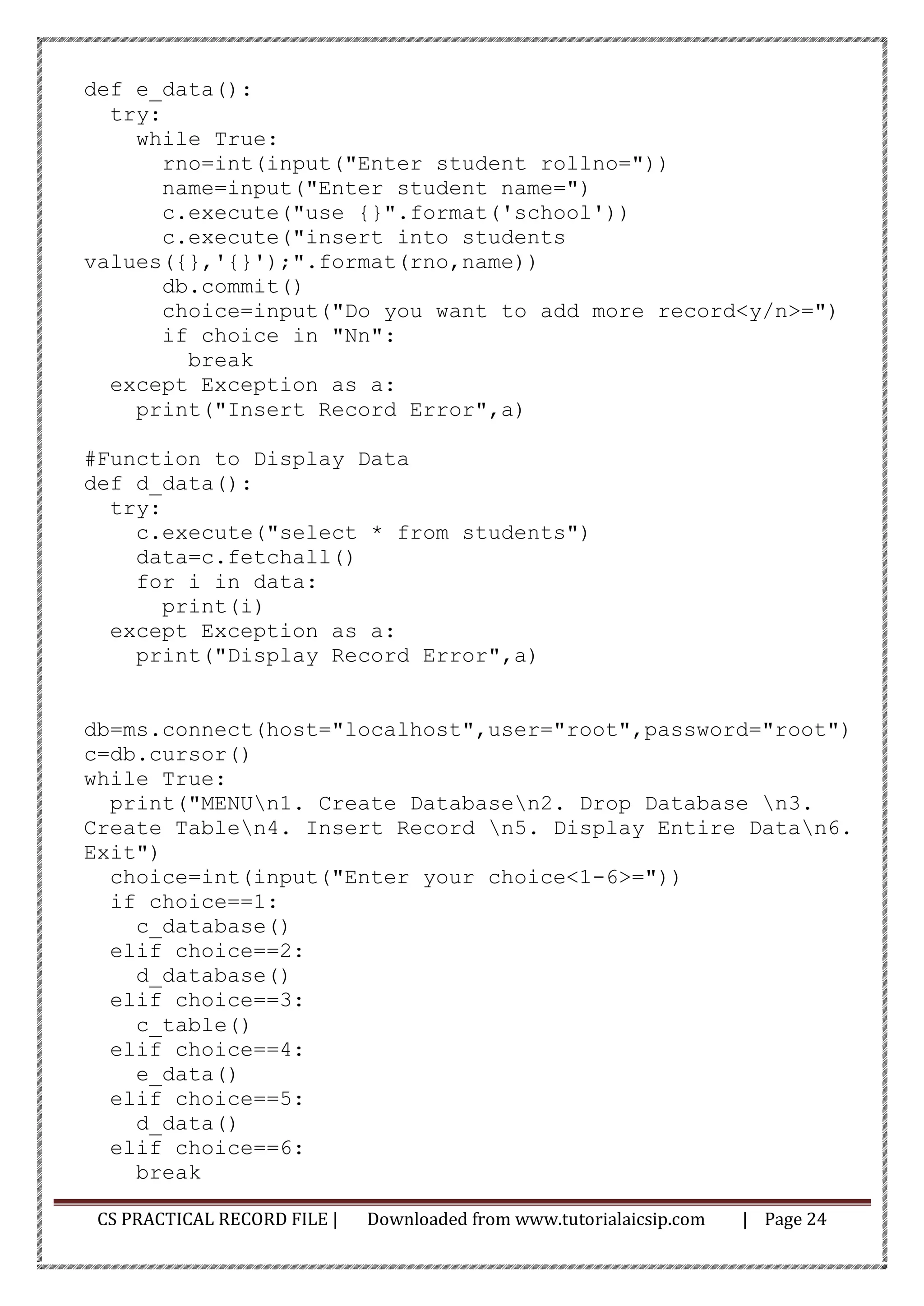 CS PRACTICAL RECORD FILE | Downloaded from www.tutorialaicsip.com | Page 24
def e_data():
try:
while True:
rno=int(input("Enter student rollno="))
name=input("Enter student name=")
c.execute("use {}".format('school'))
c.execute("insert into students
values({},'{}');".format(rno,name))
db.commit()
choice=input("Do you want to add more record<y/n>=")
if choice in "Nn":
break
except Exception as a:
print("Insert Record Error",a)
#Function to Display Data
def d_data():
try:
c.execute("select * from students")
data=c.fetchall()
for i in data:
print(i)
except Exception as a:
print("Display Record Error",a)
db=ms.connect(host="localhost",user="root",password="root")
c=db.cursor()
while True:
print("MENUn1. Create Databasen2. Drop Database n3.
Create Tablen4. Insert Record n5. Display Entire Datan6.
Exit")
choice=int(input("Enter your choice<1-6>="))
if choice==1:
c_database()
elif choice==2:
d_database()
elif choice==3:
c_table()
elif choice==4:
e_data()
elif choice==5:
d_data()
elif choice==6:
break
 