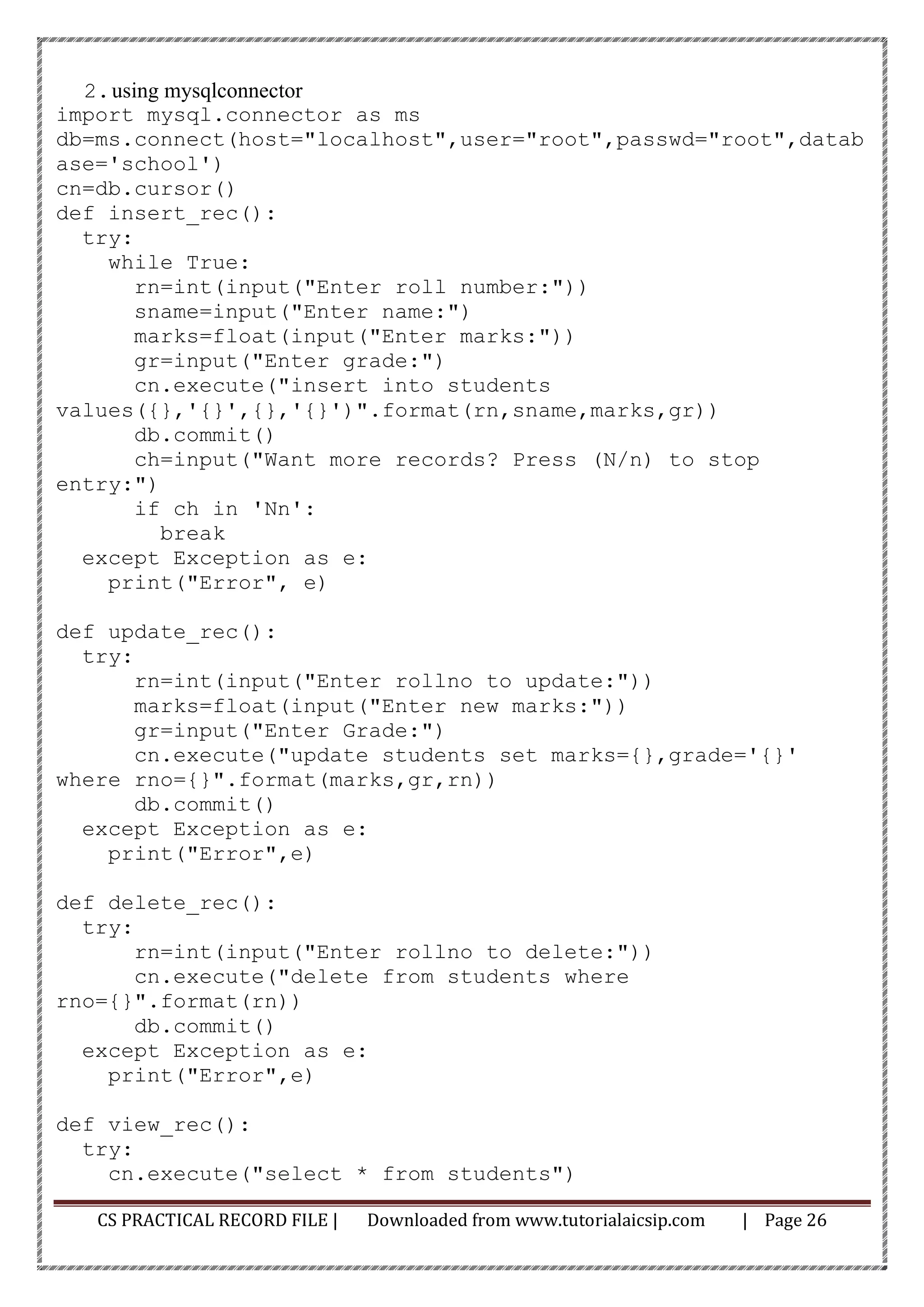 CS PRACTICAL RECORD FILE | Downloaded from www.tutorialaicsip.com | Page 26
2.using mysqlconnector
import mysql.connector as ms
db=ms.connect(host="localhost",user="root",passwd="root",datab
ase='school')
cn=db.cursor()
def insert_rec():
try:
while True:
rn=int(input("Enter roll number:"))
sname=input("Enter name:")
marks=float(input("Enter marks:"))
gr=input("Enter grade:")
cn.execute("insert into students
values({},'{}',{},'{}')".format(rn,sname,marks,gr))
db.commit()
ch=input("Want more records? Press (N/n) to stop
entry:")
if ch in 'Nn':
break
except Exception as e:
print("Error", e)
def update_rec():
try:
rn=int(input("Enter rollno to update:"))
marks=float(input("Enter new marks:"))
gr=input("Enter Grade:")
cn.execute("update students set marks={},grade='{}'
where rno={}".format(marks,gr,rn))
db.commit()
except Exception as e:
print("Error",e)
def delete_rec():
try:
rn=int(input("Enter rollno to delete:"))
cn.execute("delete from students where
rno={}".format(rn))
db.commit()
except Exception as e:
print("Error",e)
def view_rec():
try:
cn.execute("select * from students")
 