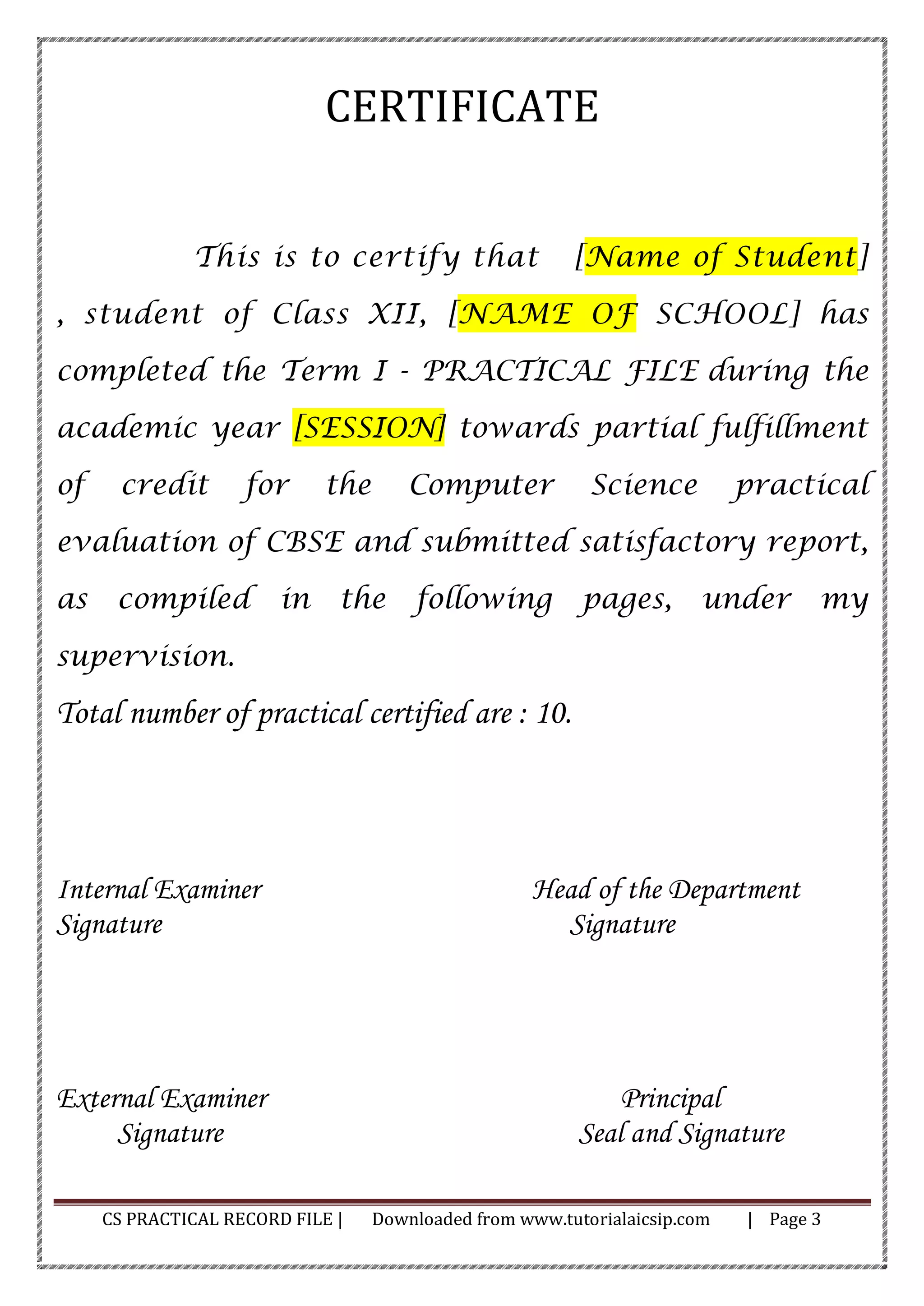CS PRACTICAL RECORD FILE | Downloaded from www.tutorialaicsip.com | Page 3
CERTIFICATE
This is to certify that [Name of Student]
, student of Class XII, [NAME OF SCHOOL] has
completed the Term I - PRACTICAL FILE during the
academic year [SESSION] towards partial fulfillment
of credit for the Computer Science practical
evaluation of CBSE and submitted satisfactory report,
as compiled in the following pages, under my
supervision.
Total number of practical certified are : 10.
Internal Examiner Head of the Department
Signature Signature
External Examiner Principal
Signature Seal and Signature
 