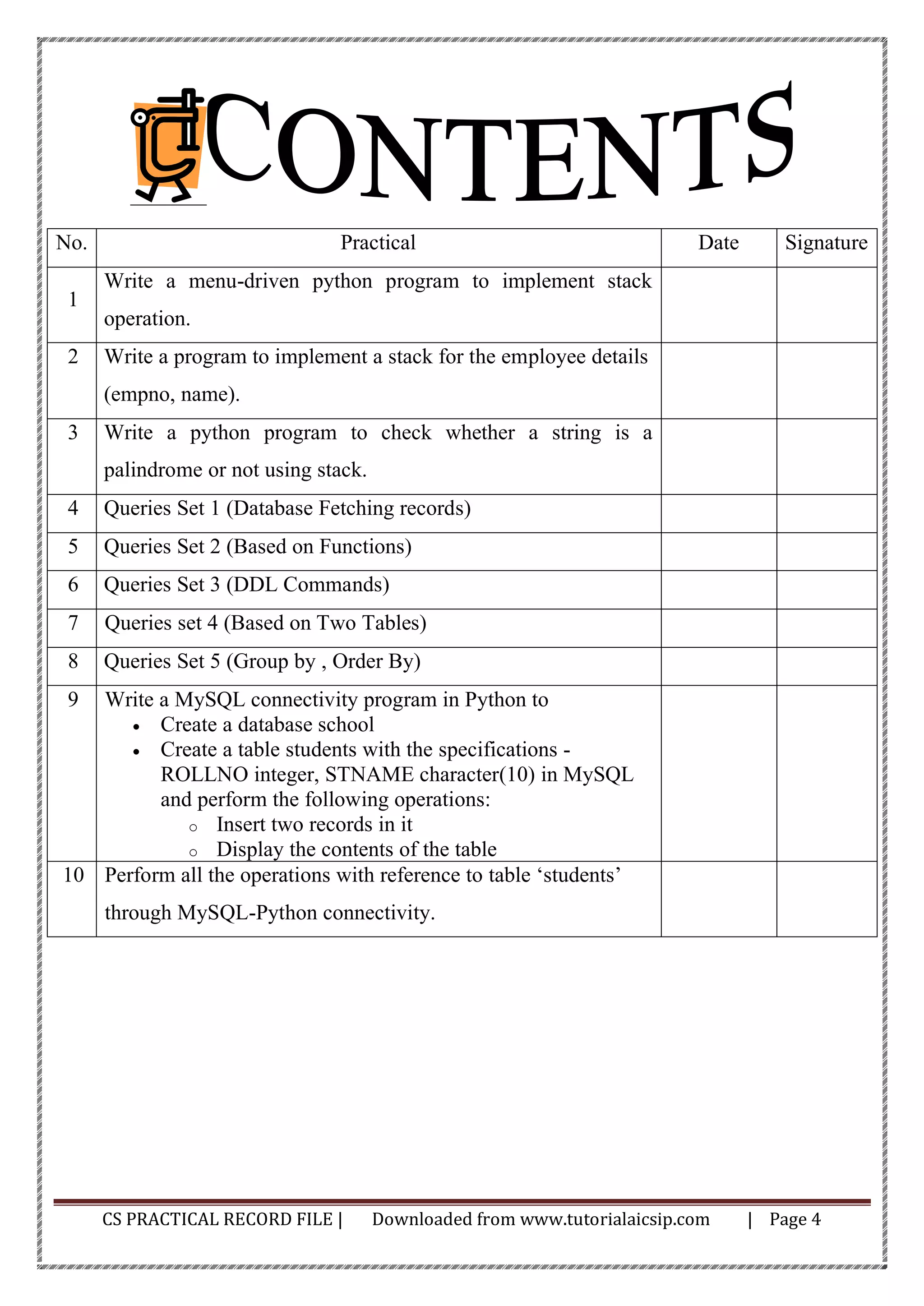 CS PRACTICAL RECORD FILE | Downloaded from www.tutorialaicsip.com | Page 4
No. Practical Date Signature
1
Write a menu-driven python program to implement stack
operation.
2 Write a program to implement a stack for the employee details
(empno, name).
3 Write a python program to check whether a string is a
palindrome or not using stack.
4 Queries Set 1 (Database Fetching records)
5 Queries Set 2 (Based on Functions)
6 Queries Set 3 (DDL Commands)
7 Queries set 4 (Based on Two Tables)
8 Queries Set 5 (Group by , Order By)
9 Write a MySQL connectivity program in Python to
• Create a database school
• Create a table students with the specifications -
ROLLNO integer, STNAME character(10) in MySQL
and perform the following operations:
o Insert two records in it
o Display the contents of the table
10 Perform all the operations with reference to table ‘students’
through MySQL-Python connectivity.
 