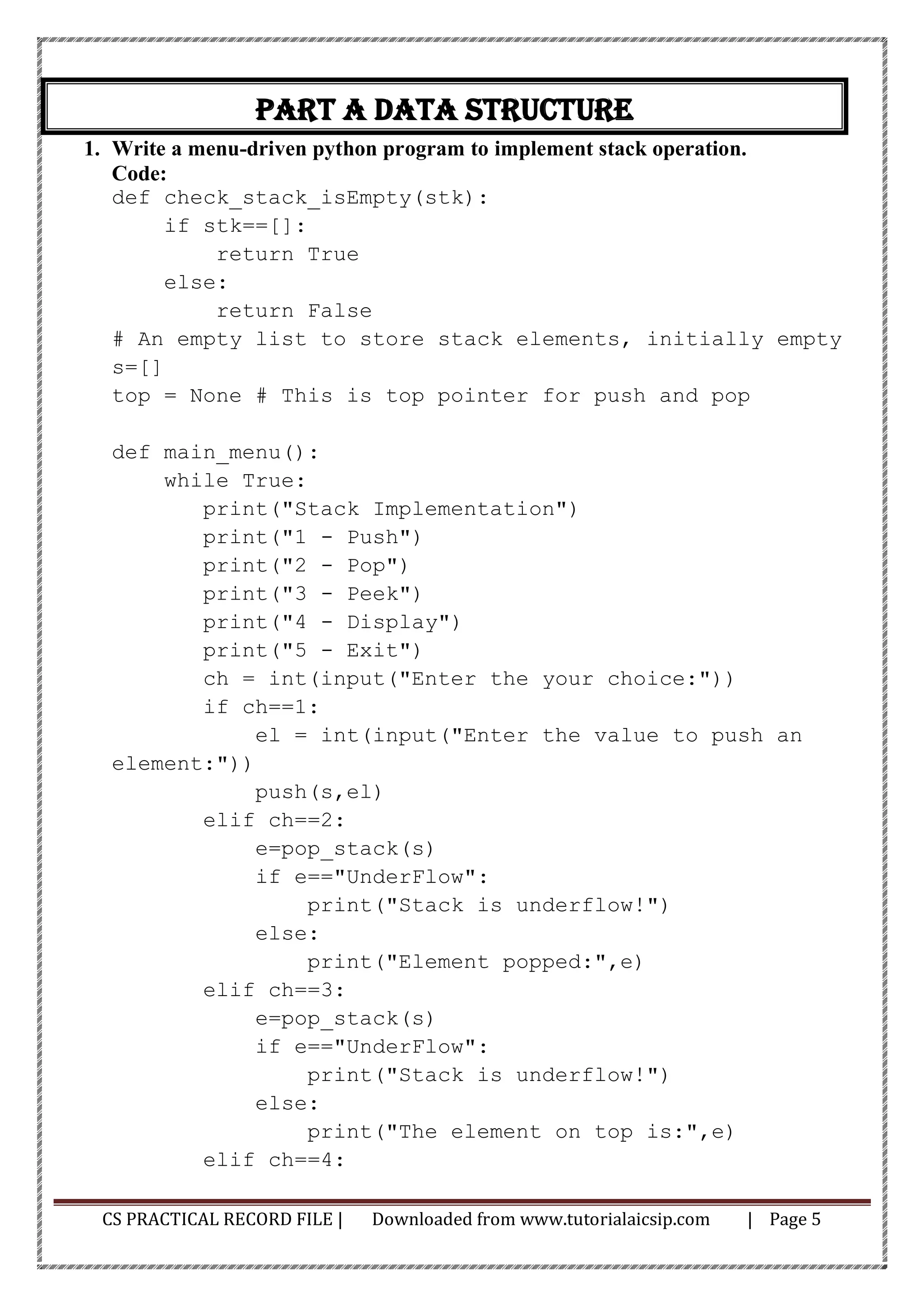 CS PRACTICAL RECORD FILE | Downloaded from www.tutorialaicsip.com | Page 5
Part A Data Structure
1. Write a menu-driven python program to implement stack operation.
Code:
def check_stack_isEmpty(stk):
if stk==[]:
return True
else:
return False
# An empty list to store stack elements, initially empty
s=[]
top = None # This is top pointer for push and pop
def main_menu():
while True:
print("Stack Implementation")
print("1 - Push")
print("2 - Pop")
print("3 - Peek")
print("4 - Display")
print("5 - Exit")
ch = int(input("Enter the your choice:"))
if ch==1:
el = int(input("Enter the value to push an
element:"))
push(s,el)
elif ch==2:
e=pop_stack(s)
if e=="UnderFlow":
print("Stack is underflow!")
else:
print("Element popped:",e)
elif ch==3:
e=pop_stack(s)
if e=="UnderFlow":
print("Stack is underflow!")
else:
print("The element on top is:",e)
elif ch==4:
 