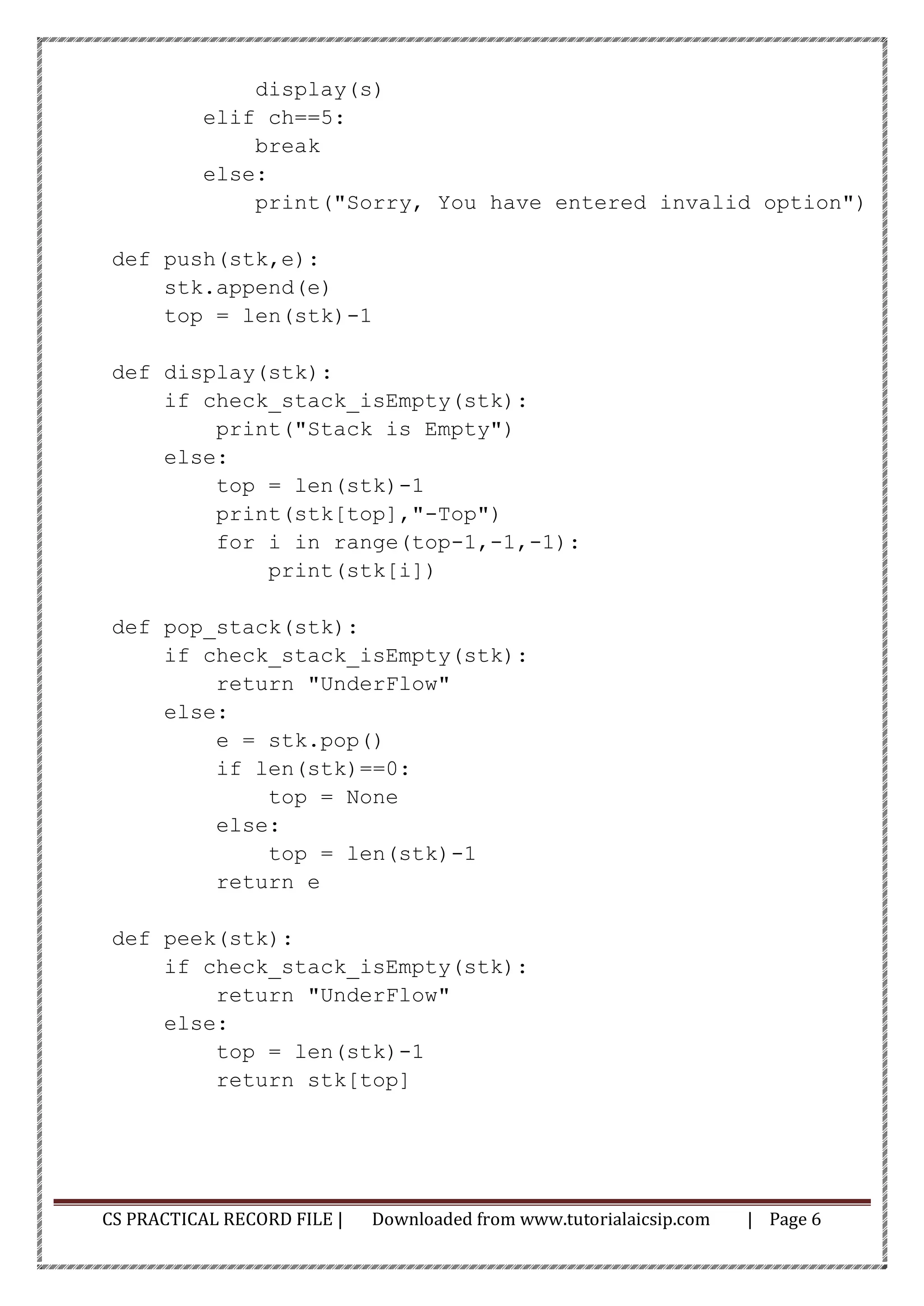 CS PRACTICAL RECORD FILE | Downloaded from www.tutorialaicsip.com | Page 6
display(s)
elif ch==5:
break
else:
print("Sorry, You have entered invalid option")
def push(stk,e):
stk.append(e)
top = len(stk)-1
def display(stk):
if check_stack_isEmpty(stk):
print("Stack is Empty")
else:
top = len(stk)-1
print(stk[top],"-Top")
for i in range(top-1,-1,-1):
print(stk[i])
def pop_stack(stk):
if check_stack_isEmpty(stk):
return "UnderFlow"
else:
e = stk.pop()
if len(stk)==0:
top = None
else:
top = len(stk)-1
return e
def peek(stk):
if check_stack_isEmpty(stk):
return "UnderFlow"
else:
top = len(stk)-1
return stk[top]
 
