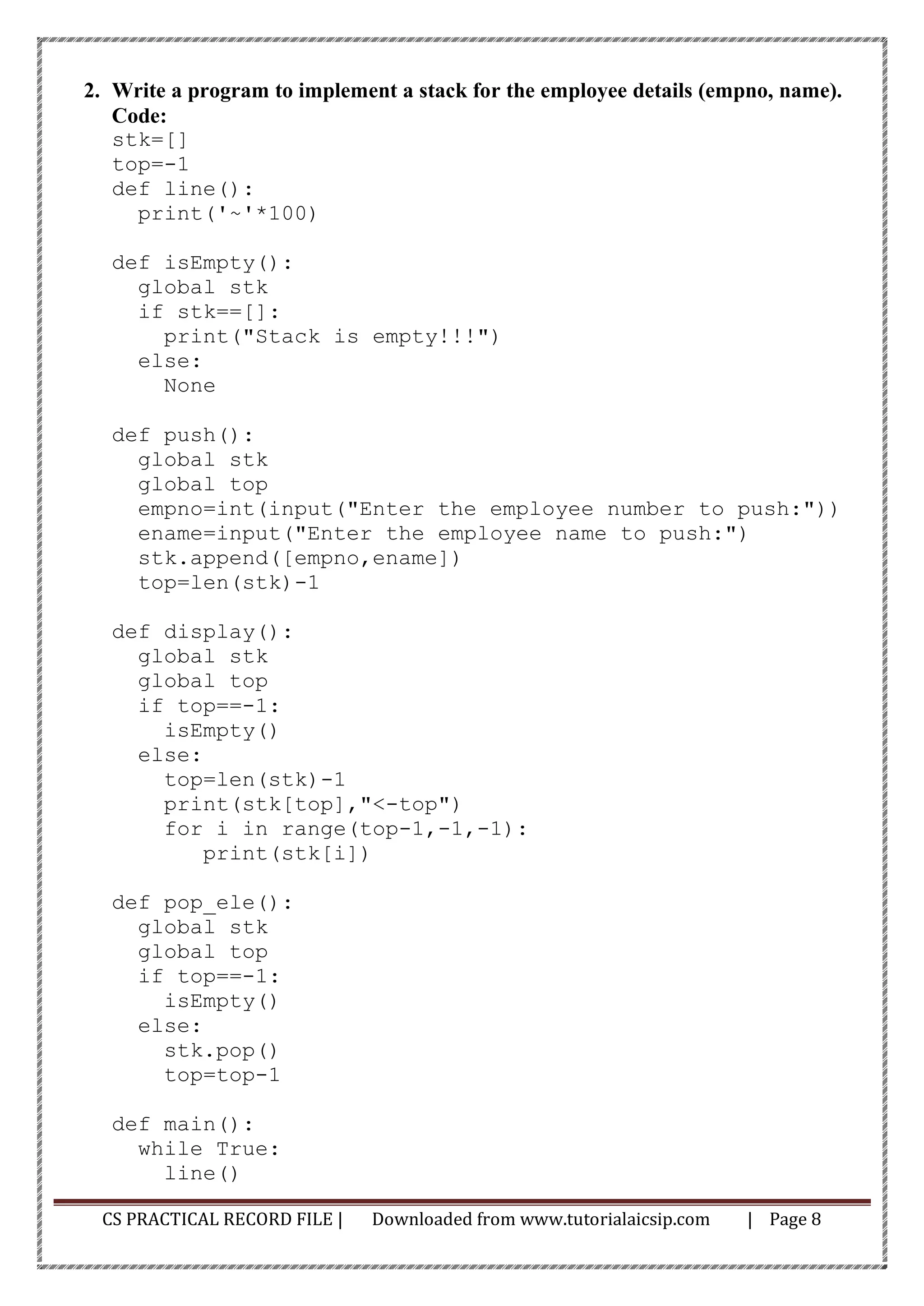 CS PRACTICAL RECORD FILE | Downloaded from www.tutorialaicsip.com | Page 8
2. Write a program to implement a stack for the employee details (empno, name).
Code:
stk=[]
top=-1
def line():
print('~'*100)
def isEmpty():
global stk
if stk==[]:
print("Stack is empty!!!")
else:
None
def push():
global stk
global top
empno=int(input("Enter the employee number to push:"))
ename=input("Enter the employee name to push:")
stk.append([empno,ename])
top=len(stk)-1
def display():
global stk
global top
if top==-1:
isEmpty()
else:
top=len(stk)-1
print(stk[top],"<-top")
for i in range(top-1,-1,-1):
print(stk[i])
def pop_ele():
global stk
global top
if top==-1:
isEmpty()
else:
stk.pop()
top=top-1
def main():
while True:
line()
 