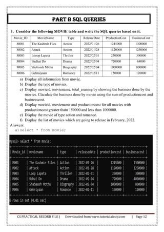CS PRACTICAL RECORD FILE | Downloaded from www.tutorialaicsip.com | Page 12
Part B sql queries
1. Consider the following MOVIE table and write the SQL queries based on it.
Movie_ID MovieName Type ReleaseDate ProductionCost BusinessCost
M001 The Kashmir Files Action 2022/01/26 1245000 1300000
M002 Attack Action 2022/01/28 1120000 1250000
M003 Looop Lapeta Thriller 2022/02/01 250000 300000
M004 Badhai Do Drama 2022/02/04 720000 68000
M005 Shabaash Mithu Biography 2022/02/04 1000000 800000
M006 Gehraiyaan Romance 2022/02/11 150000 120000
a) Display all information from movie.
b) Display the type of movies.
c) Display movieid, moviename, total_eraning by showing the business done by the
movies. Claculate the business done by movie using the sum of productioncost and
businesscost.
d) Display movieid, moviename and productioncost for all movies with
productioncost greater thatn 150000 and less than 1000000.
e) Display the movie of type action and romance.
f) Display the list of movies which are going to release in February, 2022.
Answers:
a)select * from movie;
 