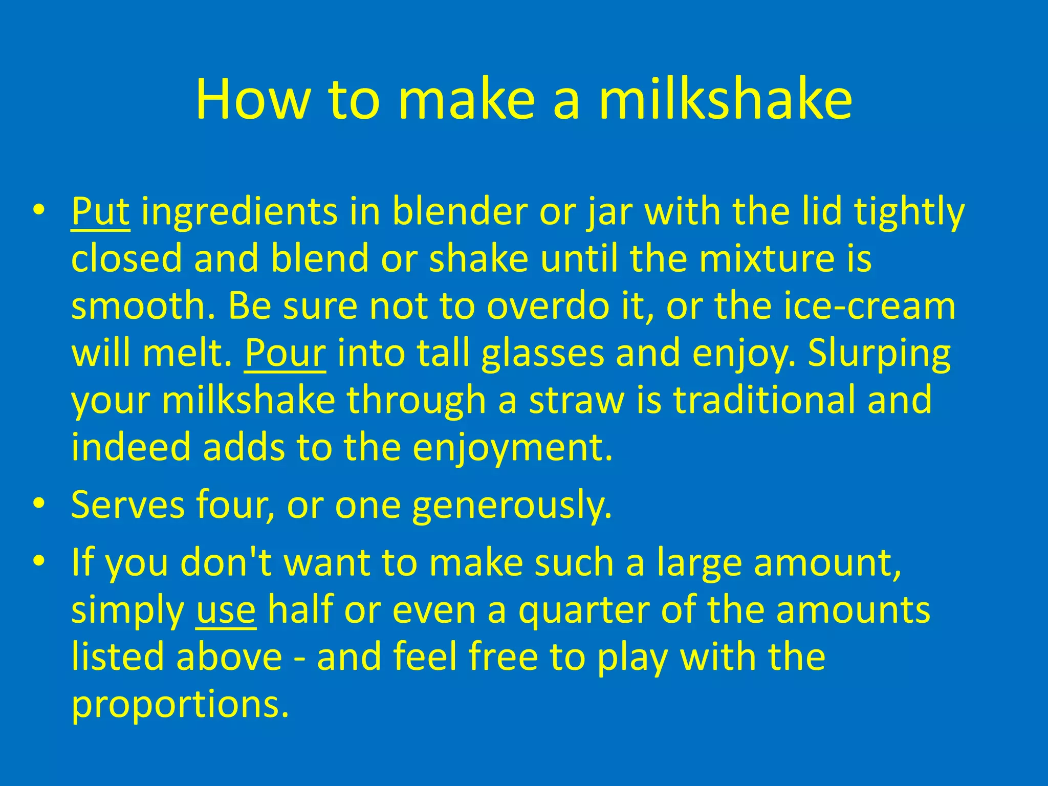How to make a milkshake
• Put ingredients in blender or jar with the lid tightly
closed and blend or shake until the mixture is
smooth. Be sure not to overdo it, or the ice-cream
will melt. Pour into tall glasses and enjoy. Slurping
your milkshake through a straw is traditional and
indeed adds to the enjoyment.
• Serves four, or one generously.
• If you don't want to make such a large amount,
simply use half or even a quarter of the amounts
listed above - and feel free to play with the
proportions.
 
