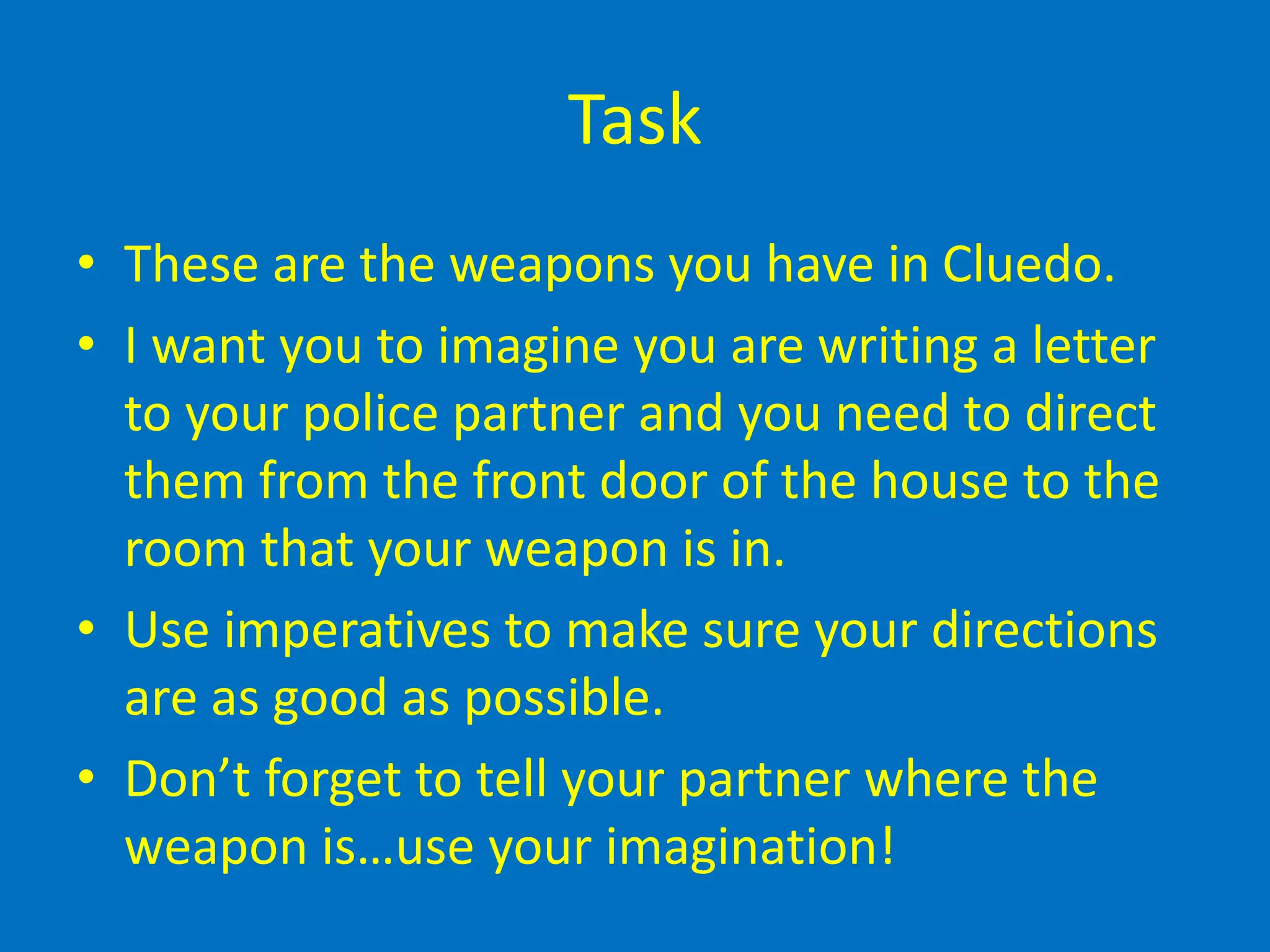 Task
• These are the weapons you have in Cluedo.
• I want you to imagine you are writing a letter
to your police partner and you need to direct
them from the front door of the house to the
room that your weapon is in.
• Use imperatives to make sure your directions
are as good as possible.
• Don’t forget to tell your partner where the
weapon is…use your imagination!
 
