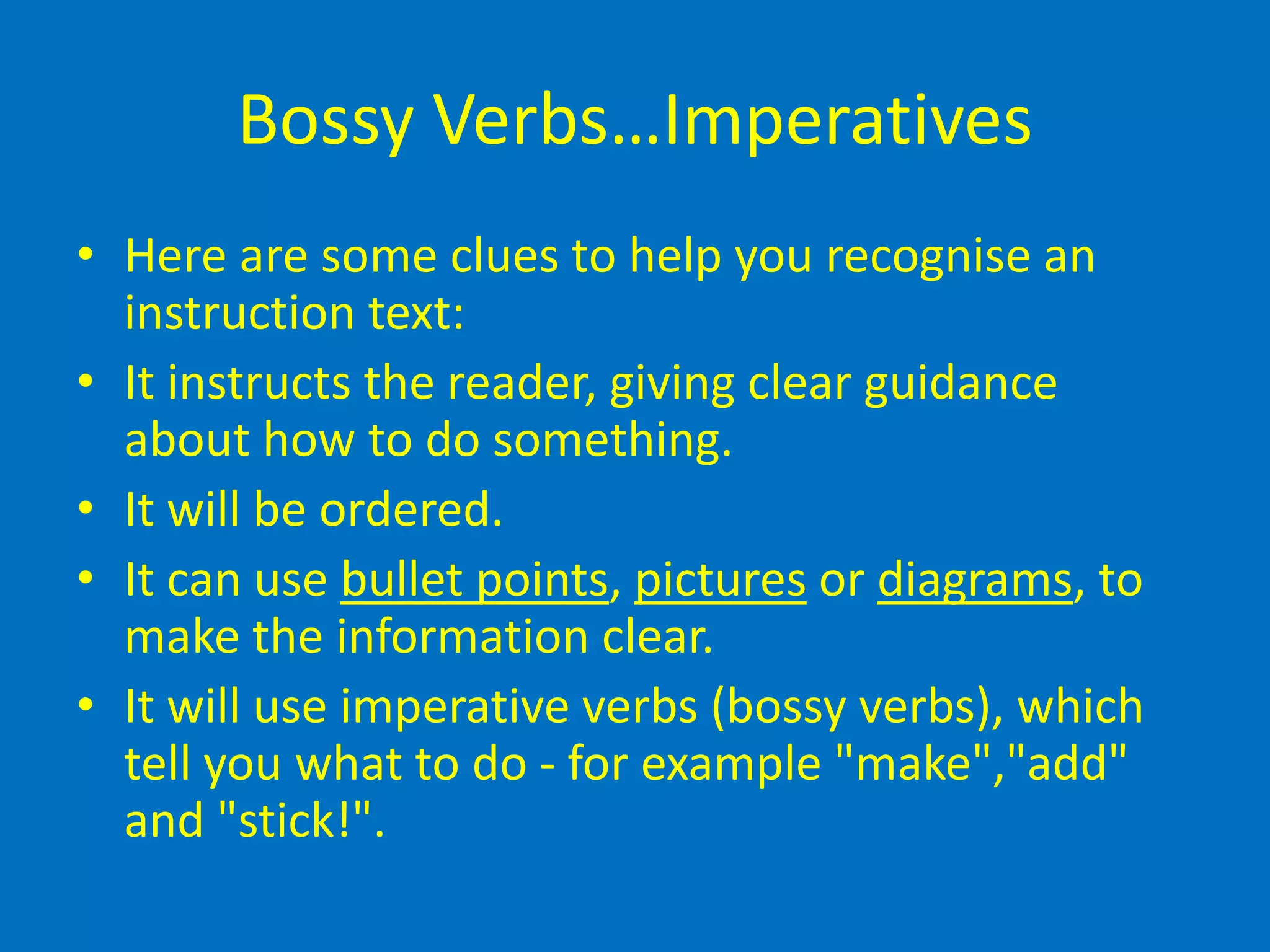 Bossy Verbs…Imperatives
• Here are some clues to help you recognise an
instruction text:
• It instructs the reader, giving clear guidance
about how to do something.
• It will be ordered.
• It can use bullet points, pictures or diagrams, to
make the information clear.
• It will use imperative verbs (bossy verbs), which
tell you what to do - for example "make","add"
and "stick!".
 