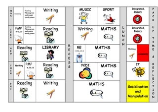 Writing           MUSIC       SPORT          Integrated         P
M              Reading
               Phonogram                                                   Inquiry          A
O   Assembly
               and magic
N              word games                                                                   C
                                                                                            K


     PMP                                                          L                         U
                            Reading          Writing     MATHS
               Reading
               Phonogram
                                                                         Integrated
T
U    9-9:30    and magic                                          U        Inquiry          P
               word games
E
S
                                                                  N
                                                                                            T
                                                                  C
                                                                                            I
                                      R                           H                         M
W      Reading              LIBRARY
                                      E
                                            RE         MATHS          Writing               E
E                                         1130-12.0
D                                     C       0                                  Assembly
                                                                                            &
                                      E
                                      S
               PMP          Reading             YCDI                            IT          R
T
H
    Writing
                 9.30-10              S                  MATHS                              E
U                                                                                           F
R
                                                                                            L
                                                                                            E
F      Reading              Writing                   MATHS
                                                                                            C
R                                                                     Socialisation         T
I                                                                                           I
                                                                          and
                                                                                            O
                                                                      Manipulation          N
 