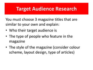 Target Audience Research
You must choose 3 magazine titles that are
similar to your own and explain:
• Who their target audience is
• The type of people who feature in the
magazine
• The style of the magazine (consider colour
scheme, layout design, type of articles)
 