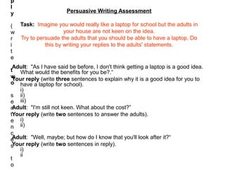 p
l
y                      Persuasive Writing Assessment

( Task: Imagine you would really like a laptop for school but the adults in
w                   your house are not keen on the idea.
r Try to persuade the adults that you should be able to have a laptop. Do
i           this by writing your replies to the adults' statements.
t
e
 Adult: "As I have said be before, I don't think getting a laptop is a good idea.
t What would the benefits for you be?.“
wYour reply (write three sentences to explain why it is a good idea for you to
o have a laptop for school).
   i)
s ii)
e iii)
nAdult: "I'm still not keen. What about the cost?”
tYour reply (write two sentences to answer the adults).
e i)
n ii)
c
eAdult: "Well, maybe; but how do I know that you'll look after it?“
sYour reply (write two sentences in reply).
   i)
   ii
t
o
 