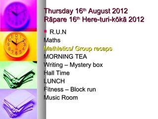 Thursday 16th August 2012
Rāpare 16th Here-turi-kōkā 2012
 R.U.N
Maths
Mathletics/ Group recaps
MORNING TEA
Writing – Mystery box
Hall Time
LUNCH
Fitness – Block run
Music Room
 