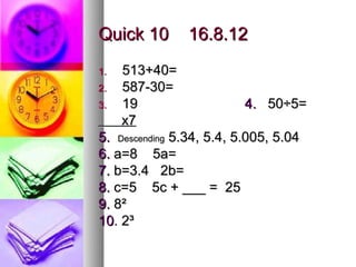 Quick 10       16.8.12
1.  513+40=
2.  587-30=
3.  19                     4. 50÷5=
    x7
5. Descending 5.34, 5.4, 5.005, 5.04
6. a=8 5a=
7. b=3.4 2b=
8. c=5 5c + ___ = 25
9. 8²
10. 2³
 