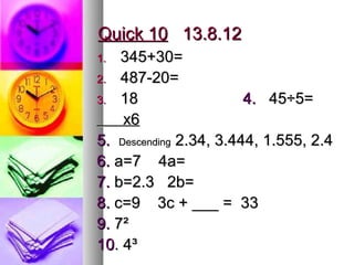 Quick 10 13.8.12
1.  345+30=
2. 487-20=
3. 18                   4. 45÷5=
    x6
5. Descending 2.34, 3.444, 1.555, 2.4
6. a=7 4a=
7. b=2.3 2b=
8. c=9 3c + ___ = 33
9. 7²
10. 4³
 
