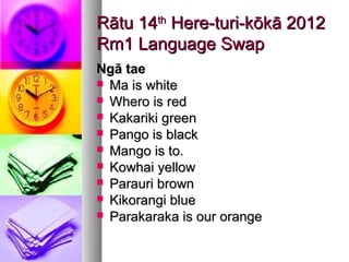 Rātu 14th Here-turi-kōkā 2012
Rm1 Language Swap
Ngā tae
 Ma is white
 Whero is red
 Kakariki green
 Pango is black
 Mango is to.
 Kowhai yellow
 Parauri brown
 Kikorangi blue
 Parakaraka is our orange
 