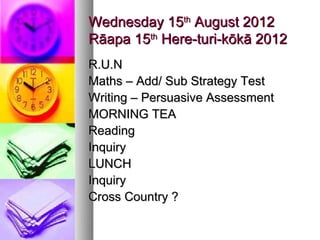 Wednesday 15th August 2012
Rāapa 15th Here-turi-kōkā 2012
R.U.N
Maths – Add/ Sub Strategy Test
Writing – Persuasive Assessment
MORNING TEA
Reading
Inquiry
LUNCH
Inquiry
Cross Country ?
 