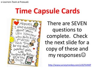 e-Learners Team at Putauaki



              Time Capsule Cards
                                There are SEVEN
                                  questions to
                               complete. Check
                              the next slide for a
                               copy of these and
                                my responses
                               http://www.surveymonkey.com/s/Q75VKKP
 