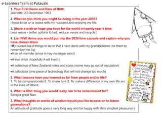 e-Learners Team at Putauaki
     1. Your First Name and Date of Birth.
     Jeanette; 23 December 1963
     2. What do you think you might be doing in the year 2030?
     I hope to be on a cruise with my husband and enjoying my life.
     3. Share a wish or hope you have for the world in twenty year's time.
     Less waste - better options to help reduce, reuse and recycle:)
     4. List FIVE items you would put into the 2030 time capsule and explain why you
     have chosen them.
     •My bucket-list of things to do or that I have done with my grandchildren (for them to
     remember me by)
     A jar of marmite (since it may no longer exist)
     A kiwi chick (hopefully it will live)
     A collection of New Zealand notes and coins (some may go out of circulation)
     A calculator (one piece of technology that will not change too much)
     5. What lessons have you learned so far from people and/or life?
     1. To be compassionate 2. To share love 3. To make a difference in my own life and
     in the lives of others
     6. What is ONE thing you would really like to be remembered for?
     Being a great Nan.
     7. What thoughts or words of wisdom would you like to pass on to future
     generations?
     An attitude of gratitude goes a very long way and be happy with life's simplest pleasures:)
 
