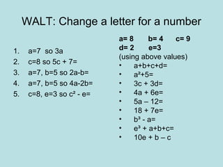 WALT: Change a letter for a number
                            a= 8      b= 4   c= 9
1.    a=7 so 3a             d= 2      e=3
                            (using above values)
2.    c=8 so 5c + 7=        •    a+b+c+d=
3.    a=7, b=5 so 2a-b=     •    a²+5=
4.    a=7, b=5 so 4a-2b=    •    3c + 3d=
5.    c=8, e=3 so c² - e=   •    4a + 6e=
                            •    5a – 12=
                            •    18 + 7e=
                            •    b³ - a=
                            •    e³ + a+b+c=
                            •    10e + b – c
 