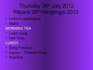 Thursday 26th July 2012
    Rāpare 26th Hōngongoi 2012
• Uniform clarification
• Maths
MORNING TEA
• Learn song
• Hall Time
LUNCH
• Song Practice
• Inquiry – Thinkers Keys
• KiwiQuiz
 