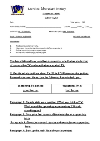 Laerskool Morester Primary 
ASSESSMENT: 4 Term 4 
SUBJECT- English 
Date:_______________ Total Marks: __/30 
Name and Surname: _______________________________________ Class Nr: _______Grade __: Class: ___ 
Examiner: Mr. Scheepers Moderator (HOD) Mrs. Pretorius 
Topic: Write an argument Duration: 60 Minutes 
Instructions: 
1. Read each question carefully. 
2. Make sure you understand the question before answering it. 
3. Follow instructions on your exam paper. 
4. Please write neatly on your exam paper. 
You have listened to or read two arguments: one that was in favour 
of responsible TV and one that was against TV. 
1). Decide what you think about TV. Write FOUR paragraphs, putting 
Forward your own ideas. Use the following frame to help you: 
Watching TV can be 
good for us. 
Watching TV is 
bad for us 
Paragraph 1: Clearly state your position ( What you think of TV) 
What would the opposing argument say? Why do 
you disagree? 
Paragraph 2: Give your first reason. Give examples or supporting 
facts 
Paragraph 3: Give your second reason and examples or supporting 
facts. 
Paragraph 4: Sum up the main idea of your argument. 
 