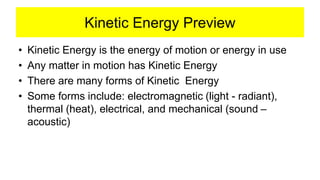 Kinetic Energy Preview
• Kinetic Energy is the energy of motion or energy in use
• Any matter in motion has Kinetic Energy
• There are many forms of Kinetic Energy
• Some forms include: electromagnetic (light - radiant),
thermal (heat), electrical, and mechanical (sound –
acoustic)
 