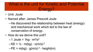 What is the unit for Kinetic and Potential
Energy?
• Unit: Joule
• Named after: James Prescott Joule
–He discovered the relationship between heat (energy)
and mechanical work which led to the law of
conservation of energy.
• How do we derive this unit?
–1 Joule = 1kg ∙ m2/s2
–KE = ½ ∙ m(kg) ∙ v(m/s) 2
–PE = m(kg) ∙ g(m/s) 2 ∙ height(m)
 