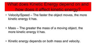 What does Kinetic Energy depend on and
how does it affect kinetic energy?
• Velocity/Speed – The faster the object moves, the more
kinetic energy it has.
• Mass – The greater the mass of a moving object, the
more kinetic energy it has.
• Kinetic energy depends on both mass and velocity.
 